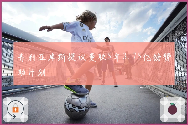 齐利亚库斯提议曼联5年3.75亿镑赞助计划