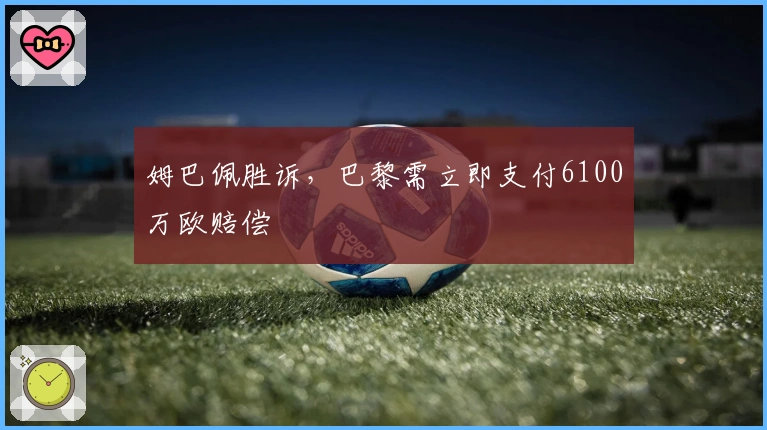 姆巴佩胜诉，巴黎需立即支付6100万欧赔偿