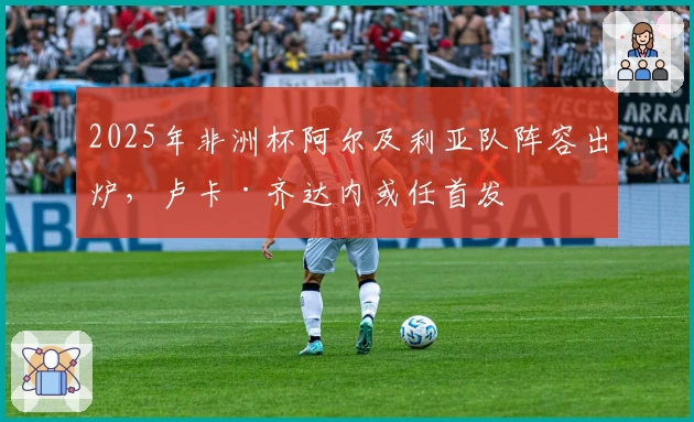 2025年非洲杯阿尔及利亚队阵容出炉，卢卡·齐达内或任首发