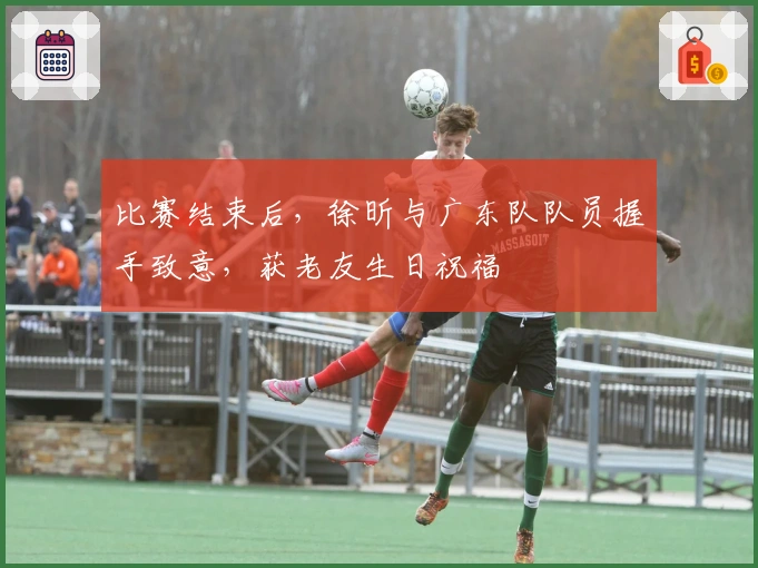 比赛结束后，徐昕与广东队队员握手致意，获老友生日祝福