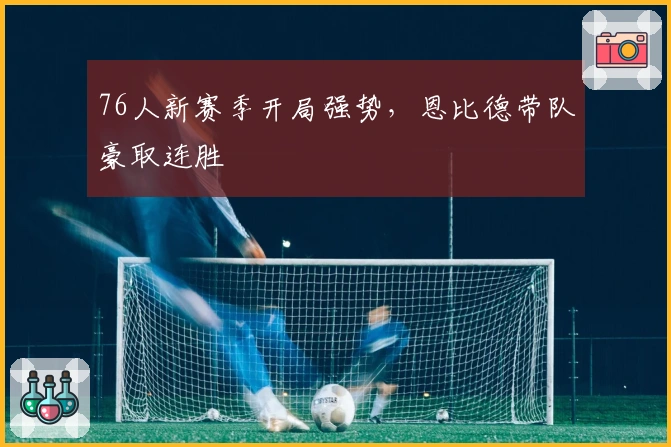 76人新赛季开局强势，恩比德带队豪取连胜