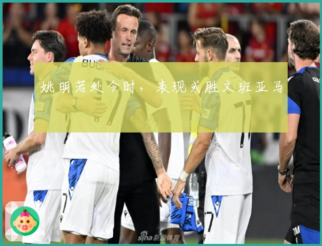 姚明若处今时,表现或胜文班亚马