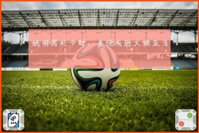 姚明若处今时，表现或胜文班亚马